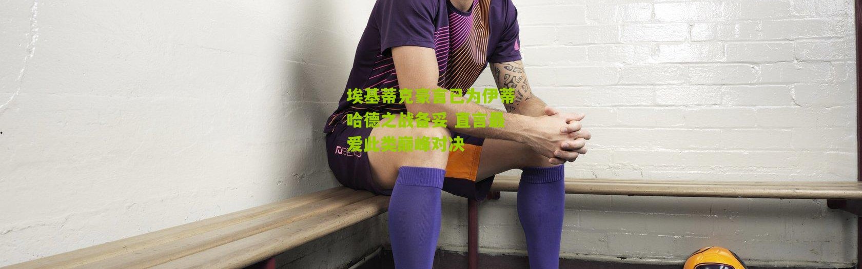 埃基蒂克豪言已为伊蒂哈德之战备妥 直言最爱此类巅峰对决