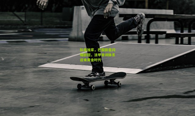 队报独家，巴黎新星闪耀欧冠，法甲青训体系迎来黄金时代