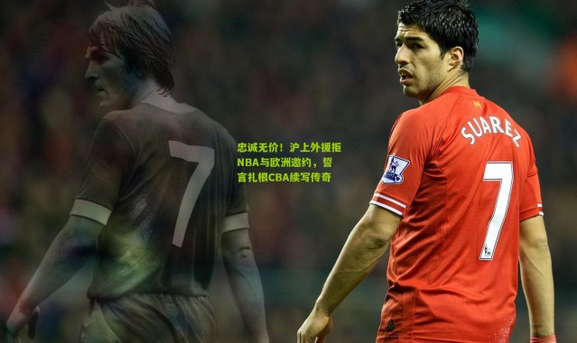 忠诚无价！沪上外援拒NBA与欧洲邀约，誓言扎根CBA续写传奇