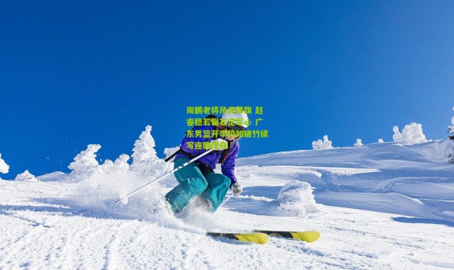 周鹏老将风骨擎旗 赵睿稳若磐石定军心 广东男篮开季势如破竹续写连胜传奇