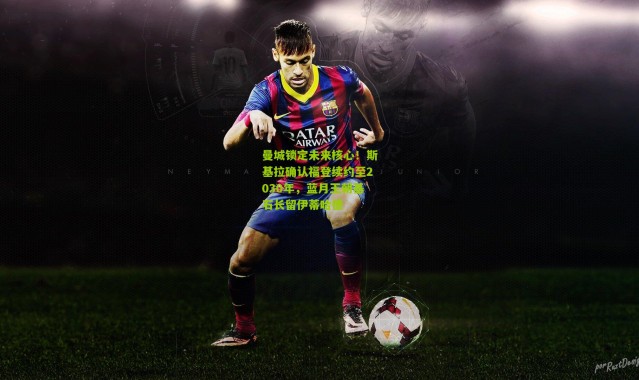 曼城锁定未来核心！斯基拉确认福登续约至2030年，蓝月王朝基石长留伊蒂哈德