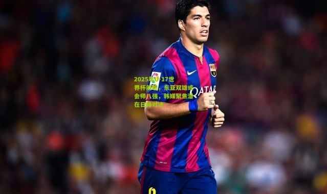 2025年U-17世界杯前瞻，东亚双雄或会师八强，韩媒聚焦潜在日韩对决