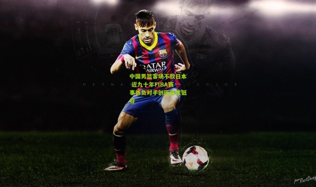 中国男篮客场不敌日本 近九十年FIBA赛事首负对手创历史性低谷