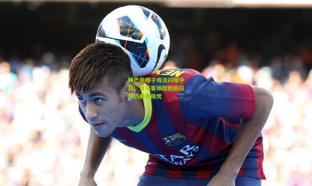 姆巴佩帽子戏法闪耀中亚，皇马客场险胜凯拉特仍暴露隐忧