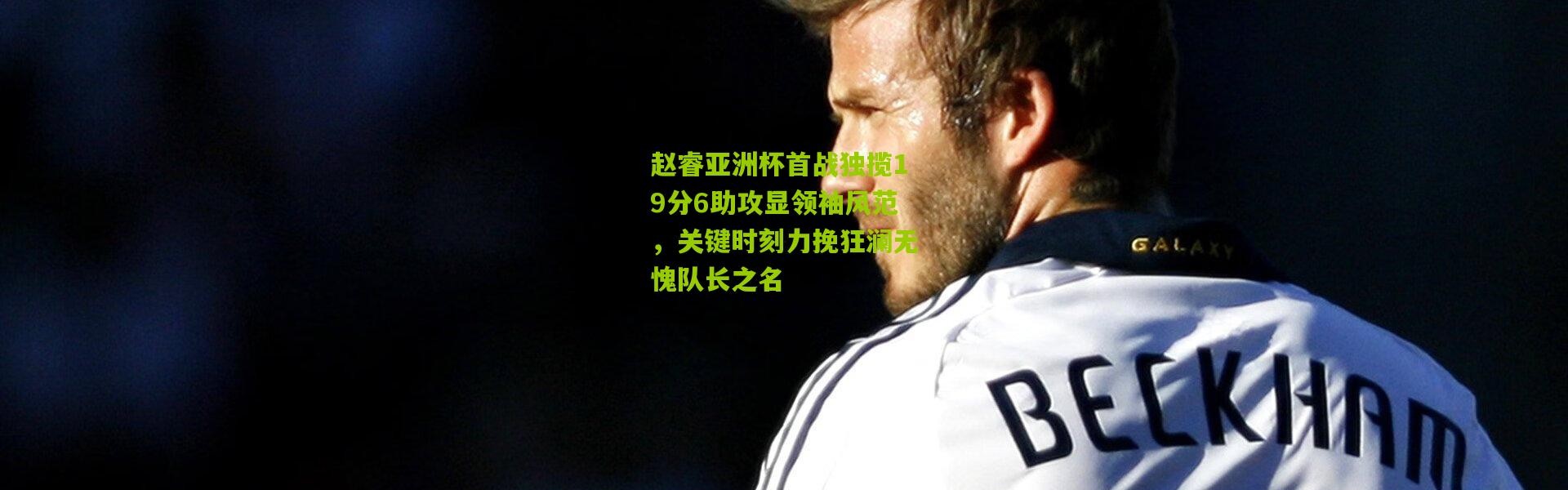 赵睿亚洲杯首战独揽19分6助攻显领袖风范，关键时刻力挽狂澜无愧队长之名