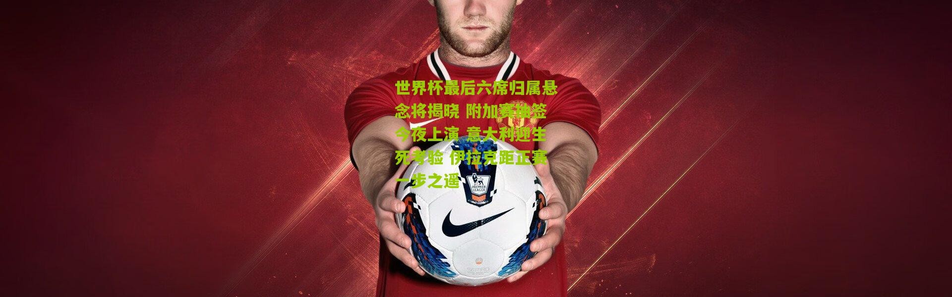 世界杯最后六席归属悬念将揭晓 附加赛抽签今夜上演 意大利迎生死考验 伊拉克距正赛一步之遥