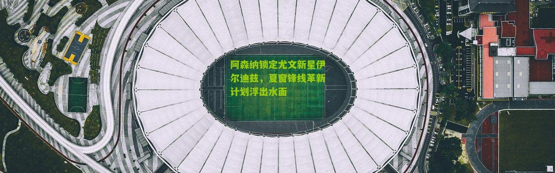 阿森纳锁定尤文新星伊尔迪兹，夏窗锋线革新计划浮出水面