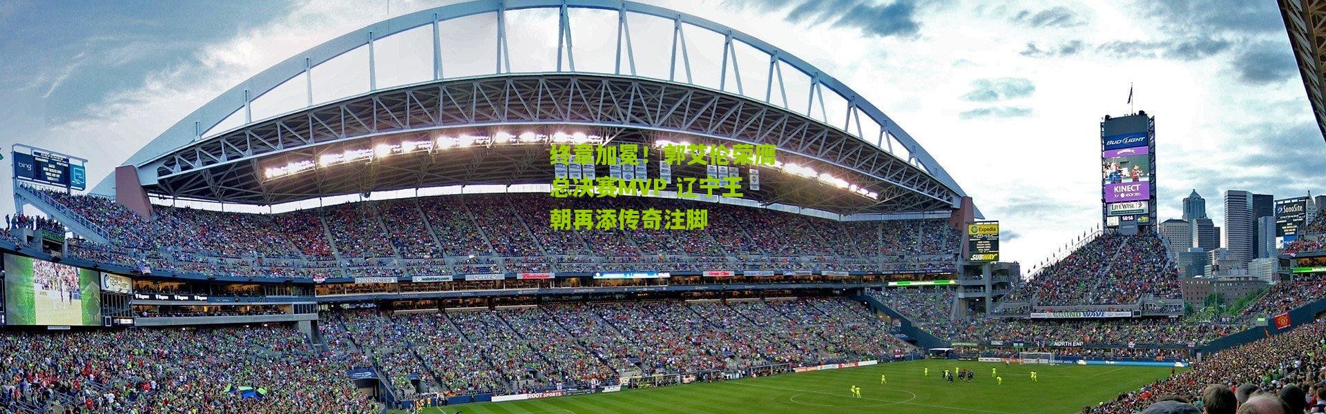 终章加冕！郭艾伦荣膺总决赛MVP 辽宁王朝再添传奇注脚