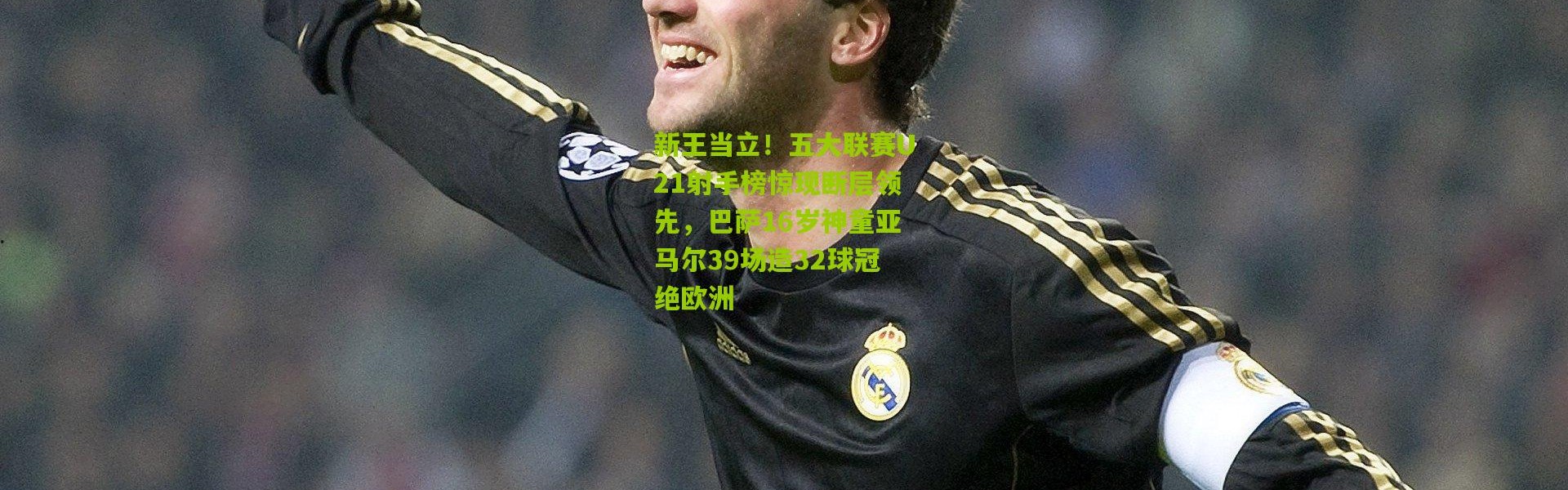 新王当立！五大联赛U21射手榜惊现断层领先，巴萨16岁神童亚马尔39场造32球冠绝欧洲