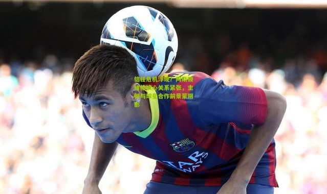 信任危机浮现？阿斯顿维拉核心关系紧张，主帅与球星合作前景蒙阴影