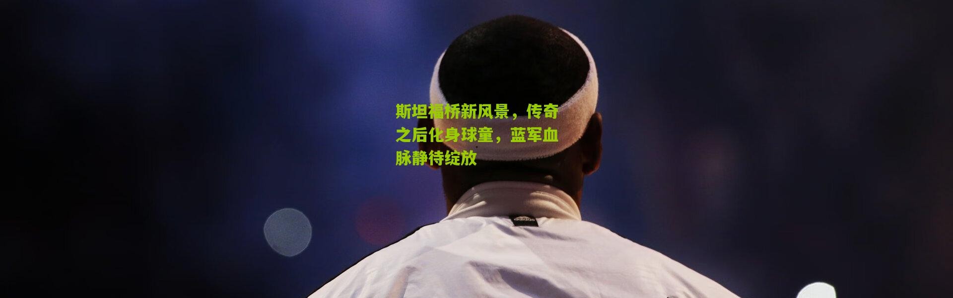 斯坦福桥新风景，传奇之后化身球童，蓝军血脉静待绽放