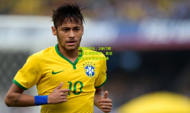 足坛新纪元，2米门将改写比赛物理学，高空统治力引发战术革命