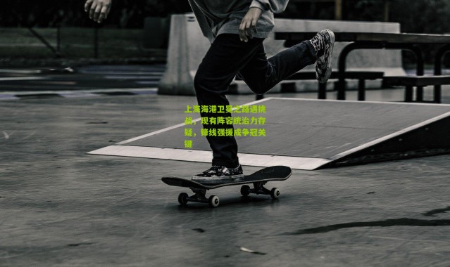 上海海港卫冕之路遇挑战，现有阵容统治力存疑，锋线强援成争冠关键