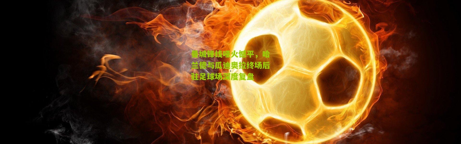 曼城锋线哑火憾平，哈兰德与瓜迪奥拉终场后驻足球场深度复盘