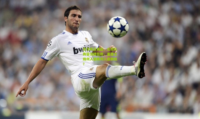 京华风云再起，北京队阵容洗牌在即，重建之路何人留帆何人启新航？