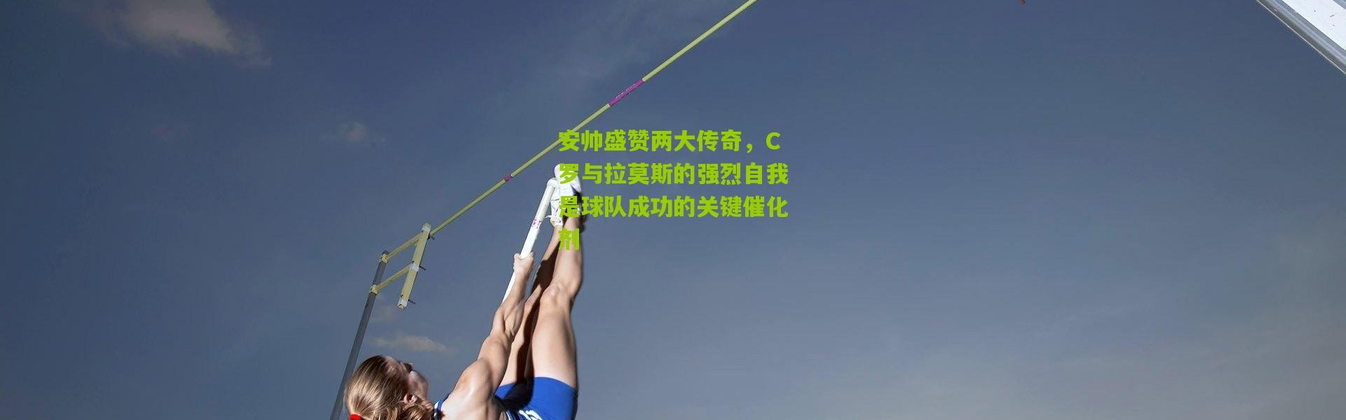 安帅盛赞两大传奇，C罗与拉莫斯的强烈自我是球队成功的关键催化剂