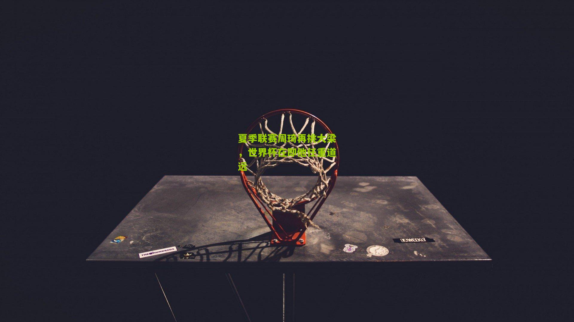 夏季联赛周琦再挑大梁,世界杯在即他任重道远